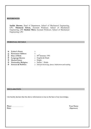A resume format that fits most HR requirements
Check out www.idfy.com for a good resume format.
Your Name
Mobile: XXXXXXXXXXXX Email: XYZ@gmail.com
Address : 11, 2nd
cross, second sate, WC road, Bangalore India
OBJECTIVE
To work in an organization where I use my skills and knowledge to deliver value added results as well as further
enhance my learning and develop my career in the field of software architecture.
EDUCATION
IIT Kanpur, B.E.CivilEngineering, Kanpur, INDIA May 2012
• CGPA : 8.5/10
• Courses taken: Data structures, Telecommunications, Digital design, Power Electronics,
• President of student association – Worked on organizing and leading the student fest initiatives, ensured that
student grievances are managed well, liaised with school authorities to ensure that all student life is managed
well.
• Worked with Prof. Ramaswamy on nano detectors and their applications in everyday life.
EMPLOYMENT
Intel, Fulsom, CA, US May2010 - date
Hardware engineer (Intern)
• Worked on the ingress function of the Framer/Mapper device using VHDL
• Developed the hardware verification framework for the device.
• Developed a C++ based simulation environment for the device, modelling the functions of the framer/Mapper.
IT PROFICIENCY
• Software Languages : C++, PHP, Ruby on Rails, Python
• Microsoft Office Word, Microsoft Office Excel, Microsoft Office Power Point
• General and graphic application: HTML, JAVA Script
PERSONAL DETAILS
• DOB :
• Passport Number :
• Langauges Known:
• Nationality
ACTIVITIES
• NAUI Certified Scuba Diver; dived along the Caribbean Reef, going down to the depth of 120 feet.
• Active member of AID (Association for India’s Development)
REFERENCES
• PERSONS NAME, DESIGNATION, NUMBER, EMAIL ID
A sample resume is only good if you know how to write one which fits your
needs. IDfy can help you with that. Read on to find out more.
 