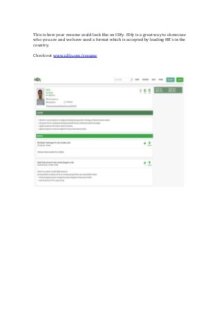 This is how your resume could look like on IDfy. IDfy is a great way to showcase
who you are and we have used a format which is accepted by leading HR’s in the
country.
Check out www.idfy.com/resume
 