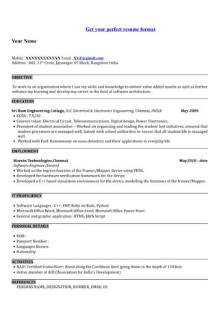 Get your perfect resume format
Your Name
Mobile: XXXXXXXXXXXX Email: XYZ@gmail.com
Address : 843, 13th
Cross, Jayanagar 4T Block, Bangalore India
OBJECTIVE
To work in an organization where I use my skills and knowledge to deliver value added results as well as further
enhance my learning and develop my career in the field of software architecture.
EDUCATION
Sri Ram Engineering College, B.E. Electrical & Electronics Engineering, Chennai, INDIA May 2009
• CGPA : 7.5/10
• Courses taken: Electrical Circuit, Telecommunications, Digital design, Power Electronics,
• President of student association – Worked on organizing and leading the student fest initiatives, ensured that
student grievances are managed well, liaised with school authorities to ensure that all student life is managed
well.
• Worked with Prof. Ramaswamy on nano detectors and their applications in everyday life.
EMPLOYMENT
Marvin Technologies,Chennai May2010 - date
Software Engineer (Intern)
• Worked on the ingress function of the Framer/Mapper device using VHDL
• Developed the hardware verification framework for the device.
• Developed a C++ based simulation environment for the device, modelling the functions of the framer/Mapper.
IT PROFICIENCY
• Software Languages : C++, PHP, Ruby on Rails, Python
• Microsoft Office Word, Microsoft Office Excel, Microsoft Office Power Point
• General and graphic application: HTML, JAVA Script
PERSONAL DETAILS
• DOB :
• Passport Number :
• Langauges Known:
• Nationality
ACTIVITIES
• NAUI Certified Scuba Diver; dived along the Caribbean Reef, going down to the depth of 120 feet.
• Active member of AID (Association for India’s Development)
REFERENCES
PERSONS NAME, DESIGNATION, NUMBER, EMAIL ID
 