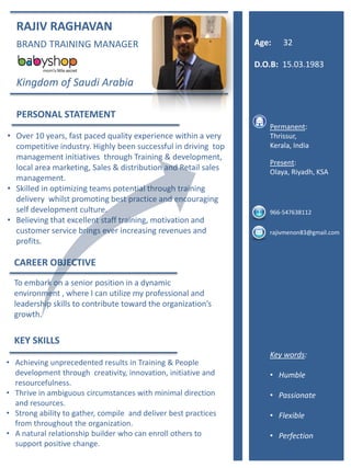 RAJIV RAGHAVAN
BRAND TRAINING MANAGER
Kingdom of Saudi Arabia
PERSONAL STATEMENT
• Over 10 years, fast paced quality experience within a very
competitive industry. Highly been successful in driving top
management initiatives through Training & development,
local area marketing, Sales & distribution and Retail sales
management.
• Skilled in optimizing teams potential through training
delivery whilst promoting best practice and encouraging
self development culture.
• Believing that excellent staff training, motivation and
customer service brings ever increasing revenues and
profits.
CAREER OBJECTIVE
To embark on a senior position in a dynamic
environment , where I can utilize my professional and
leadership skills to contribute toward the organization’s
growth.
KEY SKILLS
Permanent:
Thrissur,
Kerala, India
Present:
Olaya, Riyadh, KSA
966-547638112
rajivmenon83@gmail.com
• Achieving unprecedented results in Training & People
development through creativity, innovation, initiative and
resourcefulness.
• Thrive in ambiguous circumstances with minimal direction
and resources.
• Strong ability to gather, compile and deliver best practices
from throughout the organization.
• A natural relationship builder who can enroll others to
support positive change.
Key words:
• Humble
• Passionate
• Flexible
• Perfection
Age: 32
D.O.B: 15.03.1983
 