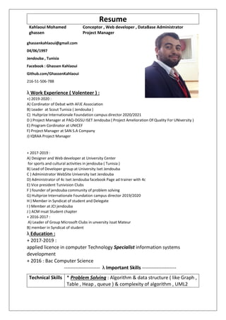 Resume
Kahlaoui Mohamed
ghassen
Conceptor , Web developer , DataBase Administrator
Project Manager
ghassenkahlaoui@gmail.com
04/06/1997
Jendouba , Tunisia
Facebook : Ghassen Kahlaoui
Github.com/GhassenKahlaoui
216-51-506-788
λ Work Experience ( Volenteer ) :
+) 2019-2020 :
A) Cordinator of Debat with AFJE Association
B) Leader at Scout Tunisia ( Jendouba )
C) Hultprize Internationale Foundation campus director 2020/2021
D ) Project Manager at PAQ-DGSU ISET Jendouba ( Project Amelioration Of Quality For UNiversity )
E) Program Cordinator at UNICEF
F) Project Manager at SAN S.A Company
J) IQRAA Project Manager
+ 2017-2019 :
A) Designer and Web developer at University Center
for sports and cultural activities in jendouba ( Tunisia )
B) Lead of Developer group at University Iset Jendouba
C ) Administrator WebSite University Iset Jendouba
D) Administrator of 4c Iset Jendouba facebook Page ad trainer with 4c
E) Vice president Tunivision Clubs
F ) founder of jendouba community of problem solving
G) Hultprize Internationale Foundation campus director 2019/2020
H ) Member in Syndicat of student and Delegate
I ) Member at JCI jendouba
J ) ACM insat Student chapter
+ 2016-2017 :
A) Leader of Group Microsoft Clubs in unversity Issat Mateur
B) member in Syndicat of student
λ Education :
+ 2017-2019 :
applied licence in computer Technology Specialist information systems
development
+ 2016 : Bac Computer Science
---------------------- λ Important Skills ---------------------
Technical Skills * Problem Solving : Algorithm & data structure ( like Graph ,
Table , Heap , queue ) & complexity of algorithm , UML2
 