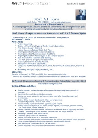 Resume-Accounts Officer                                                          Saturday, March 03, 2012




                               Sayed A.H. Rizvi
                    Mobile-Qatar: +974-33926450, e-mail:sayedajju@yahoo.com
                                ACCOUNTANCY/ADMINISTRATION
 A challenging position that will enable me to contribute to the organization goals
               availing an opportunity for growth and advancement.

10+2 Years of experience as an Accountant in K.S.A & State of Qatar
Current Salary: Q.R 7,500/- Per month+ Accommodation+ Transportation
Notice Period: 2 month
Key Skills:
      Project Accounting.
    Dealing with bank for all types of Tender Bonds & Guarantees.
    Trial Balance (Ledgers Balances).
    Income statement, Balance Sheet, Cash Flow.
      Keeping accounts of customers account (Debtors)
    Keeping accounts of Suppliers Account (Creditors).
    Preparing salary of all the Employees of the Company (Payroll)
    Bank Reconciliation Statement (BRS-Banking).
    L/Cs dept. (Imports & Export) and Procurement.
    Inventory Control with Branches Account.
    Management information system (MIS).
    Computers:-Ms Office (Ms Access, Excel, Word, PowerPoint) Ms outlook-Email, Internet &
     LAN.
    Accounting package: Tally9, Peachtree, ACC.
EDUCATION,
Bachelor of Commerce (B.COM) June 1996, from Mumbai University, India.
Computer: MS Windows, MS Office, operation and installation W-LAN (Wireless Local Area Network)

At Present: Al-Mohanna Trading & Contracting Co. Doha-Qatar, since Oct-2010
                                     www.almohannagroup.com
Duties & Responsibilities

    Receive, register, verify and process all invoices and ensure transactions are correctly
       recorded.
    Maintain and reconcile General Ledger accounts.
    Monitor and review accounting and system related reports for financial accuracy and
       completeness.
    On time Billing Invoices distribution & follow-ups for payments.
       Collection of payments / cheques from clients.
    Process monthly payroll and maintain approved payroll records.
    Banking transaction by manual and online (cheque deposits, cash receipt, payment transfer,
     L/cs, tender bonds, cheque books etc.)
    Review / Preparation of daily Journal Vouchers for all expenses with all supporting documents.
    Checking / Reviewing of Journal Vouchers for correctness and proper approval.
    Reviewing / Preparing Bank Reconciliation
    To monitor/petty cash of the Precast Div.
    Keeping up to date record of all accounting transaction
    Establish, maintain, and coordinate the implementation of accounting and accounting control procedures.
    Ensure accurate and appropriate recording and analysis of establishment expenses.
    Keep updated the financial records of the precast div.
    Financial Reporting & audit preparation and coordinate the audit process.
                                                                                                               1
 