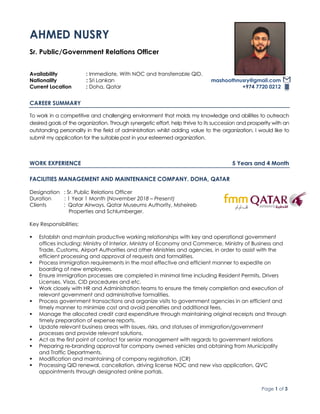 Page 1 of 3
AHMED NUSRY
Sr. Public/Government Relations Officer
Availability : Immediate, With NOC and transferrable QID.
Nationality : Sri Lankan mashoothnusry@gmail.com
Current Location : Doha, Qatar +974 7720 0212
CAREER SUMMARY
To work in a competitive and challenging environment that molds my knowledge and abilities to outreach
desired goals of the organization. Through synergetic effort, help thrive to its succession and prosperity with an
outstanding personality in the field of administration whilst adding value to the organization. I would like to
submit my application for the suitable post in your esteemed organization.
WORK EXPERIENCE 5 Years and 4 Month
FACILITIES MANAGEMENT AND MAINTENANCE COMPANY. DOHA, QATAR
Designation : Sr. Public Relations Officer
Duration : 1 Year 1 Month (November 2018 – Present)
Clients : Qatar Airways, Qatar Museums Authority, Msheireb
Properties and Schlumberger.
Key Responsibilities:
§ Establish and maintain productive working relationships with key and operational government
offices including: Ministry of Interior, Ministry of Economy and Commerce, Ministry of Business and
Trade, Customs, Airport Authorities and other Ministries and agencies, in order to assist with the
efficient processing and approval of requests and formalities.
§ Process immigration requirements in the most effective and efficient manner to expedite on
boarding of new employees.
§ Ensure immigration processes are completed in minimal time including Resident Permits, Drivers
Licenses, Visas, CID procedures and etc.
§ Work closely with HR and Administration teams to ensure the timely completion and execution of
relevant government and administrative formalities.
§ Process government transactions and organize visits to government agencies in an efficient and
timely manner to minimize cost and avoid penalties and additional fees.
§ Manage the allocated credit card expenditure through maintaining original receipts and through
timely preparation of expense reports.
§ Update relevant business areas with issues, risks, and statuses of immigration/government
processes and provide relevant solutions.
§ Act as the first point of contact for senior management with regards to government relations
§ Preparing re-branding approval for company owned vehicles and obtaining from Municipality
and Traffic Departments.
§ Modification and maintaining of company registration. (CR)
§ Processing QID renewal, cancellation, driving license NOC and new visa application, QVC
appointments through designated online portals.
 