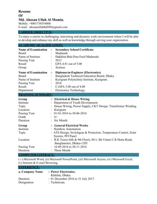 Resume
Of
Md. Ahosan Ullah Al Momin.
Mobile: +8801738554806
E-mail: ahosanullahbd580@gmail.com
CARRIER OBJECTIVE:
To enjoy a carrier in challenging, interesting and dynamic work environment where I will be able
to develop and enhance my skill as well as knowledge through serving your organization.
ACADEMIC QUALIFICATION:
Name of Examination : Secondary School Certificate
Board : Madrasah
Name of Institute : Dakkhin Bala Para Fazil Madrasah.
Passing Year : 2012
Result : GPA 4.81 out of 5.00
Group : Science
Name of Examination : Diploma-in-Engineer (Electronics)
Board : Bangladesh Technical Education Board, Dhaka.
Name of Institute : Kurigram Polytechnic Institute, Kurigram.
Passing Year : 2016
Result : C-GPA 3.08 out of 4.00
Department : Electronics Technology.
TRAINING SUMMARY:
Group : Electrical & House Wiring
Institute : Department of Youth Development
Topic : House Wiring, Power Supply, CKT Design, Transformer Winding.
Location : Kurigram
Passing Year : 01-01-2016 to 30-06-2016
Grade : A+
Duration : Six Month.
Group : General Electrical Works
Institute : Rainbow Automation.
Topic : ATS Design, Switchgear & Protection, Temperature Control, Solar
System, PFI Panel
Location : R.K Tower (6th & 9th Floor), 86/1, Bir Uttam C.R Dutta Road,
Banglamotor, Dhaka-1205
Passing Year : 16-09-2016 to 20-11-2016
Duration : Three Month
COMPUTER LITERACY:
( i ) Microsoft Word, (ii) Microsoft PowerPoint, (iii) Microsoft Access, (iv) Microsoft Excel,
(v) Internet & E-mail Browsing.
EXPERIENCE:
a. Company Name : Power Electronics.
Khikhat, Dhaka.
Duration : 01 December 2016 to 31 July 2017.
Designation : Technician.
 