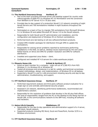 Command Systems                            Farmington, CT                       3/94 – 7/00
Consultant

For The Hartford Insurance Group          Hartford, CT
    • Part of the team providing technical server and desktop support for country wide
      rollout/upgrade of 6000 PC’s to Windows NT 4.0 Workstation and the conversion
      from NetWare to NT Server 4.0 in 70 plus sites.
   •   Provided day-to-day support of a production Novell 3.12 network consisting of eight
       Novell Servers and 700 workstations installed in eight locations throughout the
       country.
   •   Participated on a team of four to migrate 700 workstations from Microsoft Windows
       3.1 to Windows 95 and added Microsoft NT Server 3.5 to the Novell network.
   •   Responsible for both Novell and NT administration and installation, and the
       configuration and deployment of Windows 95 on Pentium workstations.
   •   Performed level zero lab testing on all new software/hardware products.
   •   Created SMS Installer packages for distribution through SMS to update the
       workstations.
   •   Responsible for solving server problems reported by technicians performing
       installations in the field, as well as, desktop issues experienced by the end users.
       Relied heavily on Shiva and SMS for problem resolution and SMS for software
       distribution.
   •   Installed and supported Lotus Notes – client.
   •   Configured and installed NT 4.0 servers for a data warehouse project.

For Phoenix Home Life                    Enfield & Hartford, CT
    • Acted as team member for a company - wide roll out of 2,300 PC’s from M/S
      Windows 3.1 to Windows 95 or Windows NT
    • Tested all processes and procedures in a lab for validity and technical correctness.
    • Created methodology, design, and implementation, of Windows 95 on all laptops.
    • Supported a Novell 3.x and 4.x LAN environment including security and day-to-day
      administration, troubleshooting, and support.


For ITT Hartford Insurance Group           Hartford, CT
   •   Performed requirement analysis and third party software product evaluation for a
       single sign-on and centrally administered security project.
   •   Assessed X.25 network, identifying performance bottlenecks, recommended and
       implemented a solution.
   •   Responsible for the resolution of problems that develop in the 60 plus field offices.
       The area of responsibility ranged from the PC on the desktop to the Wang mid-tier or
       Novell LAN, to the communications network to the IBM host, including all software
       and hardware.


For Aetna Life & Casualty                Middletown, CT
    • Responsible for the day-to-day operations and administration support of a 4 server,
      300 client, Novell network.
    • Supported products including MS Word, Excel and PowerPoint, Rumba 3270 in a
      Windows environment.


For ITT Hartford Insurance Group           Hartford, CT
 