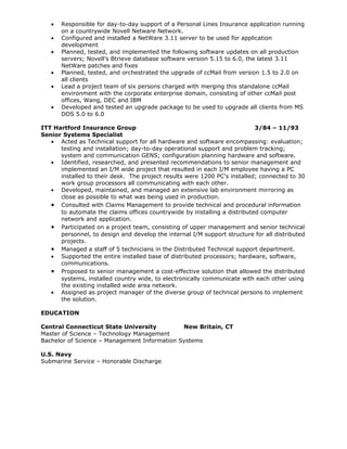 •   Responsible for day-to-day support of a Personal Lines Insurance application running
       on a countrywide Novell Netware Network.
   •   Configured and installed a NetWare 3.11 server to be used for application
       development
   •   Planned, tested, and implemented the following software updates on all production
       servers; Novell’s Btrieve database software version 5.15 to 6.0, the latest 3.11
       NetWare patches and fixes
   •   Planned, tested, and orchestrated the upgrade of ccMail from version 1.5 to 2.0 on
       all clients
   •   Lead a project team of six persons charged with merging this standalone ccMail
       environment with the corporate enterprise domain, consisting of other ccMail post
       offices, Wang, DEC and IBM
   •   Developed and tested an upgrade package to be used to upgrade all clients from MS
       DOS 5.0 to 6.0

ITT Hartford Insurance Group                                               3/84 – 11/93
Senior Systems Specialist
   • Acted as Technical support for all hardware and software encompassing: evaluation;
      testing and installation; day-to-day operational support and problem tracking;
      system and communication GENS; configuration planning hardware and software.
   • Identified, researched, and presented recommendations to senior management and
      implemented an I/M wide project that resulted in each I/M employee having a PC
      installed to their desk. The project results were 1200 PC's installed; connected to 30
      work group processors all communicating with each other.
   • Developed, maintained, and managed an extensive lab environment mirroring as
      close as possible to what was being used in production.
   • Consulted with Claims Management to provide technical and procedural information
      to automate the claims offices countrywide by installing a distributed computer
      network and application.
   • Participated on a project team, consisting of upper management and senior technical
      personnel, to design and develop the internal I/M support structure for all distributed
      projects.
   • Managed a staff of 5 technicians in the Distributed Technical support department.
   • Supported the entire installed base of distributed processors; hardware, software,
      communications.
   • Proposed to senior management a cost-effective solution that allowed the distributed
      systems, installed country wide, to electronically communicate with each other using
      the existing installed wide area network.
   • Assigned as project manager of the diverse group of technical persons to implement
      the solution.

EDUCATION

Central Connecticut State University          New Britain, CT
Master of Science – Technology Management
Bachelor of Science – Management Information Systems

U.S. Navy
Submarine Service – Honorable Discharge
 