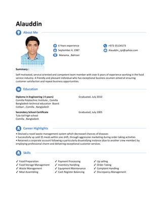 Alauddin
Summary :
Self-motivated, service-oriented and competent team member
service industry. A friendly and pleasant individual who has exceptional business acumen aimed at ensuring
customer satisfaction and repeat business opportunities.
Diploma in Engineering ( 4 years)
Comilla Polytechnic Institute , Comilla
Bangladesh technical education Board
Cotbari , Comilla , Bangladesh
Secondary School Certificate
Tula toil high school
Comilla , Bangladesh
• Devised a novel waste management system which decreased chances of diseases
• Successfully up sold 35 meals within one shift, through aggressive marketing during order taking activities
• Retained a corporate account following a
employing professional charm and delivering exceptional customer services.
✓Food Preparation ✓Payment Processin
✓Food Storage Management ✓Inventory Handlin
✓Waste Management ✓Equipment Maintenanc
✓Meal Assembling ✓Cash Register Balancin
Education
Career Highlights
Skills
About Me
6 Years experience
September
Manama , Bahrain
petent team member with over 6 years of experience working in the food
service industry. A friendly and pleasant individual who has exceptional business acumen aimed at ensuring
customer satisfaction and repeat business opportunities.
Graduated, July 2010
Graduated, July 2005
• Devised a novel waste management system which decreased chances of diseases
sold 35 meals within one shift, through aggressive marketing during order taking activities
• Retained a corporate account following a particularly dissatisfying instance (due to another crew member) by
employing professional charm and delivering exceptional customer services.
Payment Processing ✓Up selling
Inventory Handling ✓Order Taking
Equipment Maintenance ✓Complaint Handling
Cash Register Balancing ✓Discrepancy Managemen
Years experience
September 4, 1987
Manama , Bahrain
+973-35134173
Alauddin_cpi@yahoo.com
years of experience working in the food
service industry. A friendly and pleasant individual who has exceptional business acumen aimed at ensuring
sold 35 meals within one shift, through aggressive marketing during order taking activities
particularly dissatisfying instance (due to another crew member) by
Discrepancy Management
35134173
Alauddin_cpi@yahoo.com
 