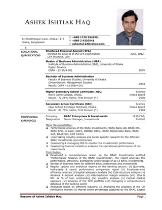 A SHEK I SHTIAK H AQ

                                     ℡ +880 1720 594959 ,
34 Shiddheswari Lane, Dhaka-1217
                                     ℡ +880 2 9330541
Dhaka, Bangladesh
                                       ashanto123@yahoo.com


EDUCATIONAL       Chartered Financial Analyst (CFA)
                   Enrolled for Level II of the CFA examination                            June, 2012
QUALIFICATIONS
                   CFA Institute, USA
                  Master of Business Administration (MBA)
                   Institute of Business Administration (IBA), University of Dhaka
                   Major: Finance
                   CGPA – (3.50/4.00)                                                             2009

                  Bachelor of Business Administration
                   Faculty of Business Studies, University of Dhaka
                   Concentration: Management Studies
                                                                                                  2004
                   Result: CGPA – (3.608/4.00)

                  Higher Secondary School Certificate (HSC)                                   Science
                    Notre Dame College, Dhaka.                                            Dhaka Board
                    Result : 72.25% marks, First Division (*)                                    2000

                  Secondary School Certificate (SSC)                                          Science
                    Ideal School & College Motijheel, Dhaka.                              Dhaka Board
                    Result : 81.73% marks, First Division (*)                                    1998

PROFESSIONAL      Company        BRAC Enterprises & Investments                              18 Oct’10-
                  Designation    Senior Manager, Investments                                    Currnet
EXPERIENCES
                  Major Responsibilities:
                     Performance analysis of the BRAC Investments: BRAC Bank Ltd, BRAC EPL,
                     BRAC EPSL, b-Kash, IIDFC, DBRBD, DBHL, BRAC Afghanistan Bank, BRAC
                     Soft, BRAC Net, CSR Centre
                     Undertaking industry analysis and sector specific research for the different
                     BRAC investments and enterprises
                     Developing & managing MIS to monitor the investments' performance
                     Developing financial models to evaluate the operational performance of the
                     investments
                  Contribution:
                     Developed a comprehensive report on the BRAC Investments entitled
                     "Performance Analysis of the BRAC Investments". The report analyses the
                     performance, efficiency, profitability and leverage of all 13 BRAC Investments.
                     Review of Business Plans for different BRAC enterprises and investments
                     Regular update and analytical reports on the banking sectors: (i) Quarterly,
                     Half-yearly & yearly performance comparison report (ii) Employee-wise
                     efficiency analysis (iii)capital adequacy analysis (iv) Cost-structure analysis (v)
                     Advance & deposit analysis (vi) intermediation margin analysis (viii) SMA &
                     NPL as % of loan outstanding (ix) Liquidity analysis (x) Capital market
                     exposure (xi) Analysis of the SME portfolio (xii) Managing a comprehensive
                     database of the banking sector
                     Analytical report on different industry: (i) Analyzing the prospect of the UK
                     remittance market (ii) Market share percentage captured by the BRAC Sajaan

Resume of Ashek Ishtiak Haq                                                                      Page 1
 