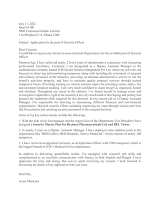 July 11, 2022
Head of HR
NRB Commercial Bank Limited
114 Motijheel C/A, Dhaka 1000
Subject: Application for the post of Security Officer.
Dear Concern,
I would like to express my interest in your esteemed Organization for the available post of Security
Officer
Mention that, I have achieved nearly 2 (two) years of administrative experience with increasing
professional Excellency. Currently, I am designated as a Deputy Assistant Manager in the
multinational company named G4S Secure Solution Bangladesh Pvt Ltd. where my job roles are
focused on observing and monitoring manpower along with including the retirement of sergeant
and military personnel of the branches, providing on-demand administrative service to run the
branch's activities properly, and have to maintain quality protocol services through trained
manpower forces. Providing training on various cautious topics for providing ensure safety, fire
and unwanted situation tackling. I am very much confident to claim myself as organized, honest
and obedient. Throughout my career in the industry, I’ve honed myself to manage crises and
investigative capabilities, right at the moment, I am very much fond of developing and putting into
practice the leadership skills required for this position. In my current job as a Deputy Assistant
Manager, I’m responsible for directing to maintaining different financial and non-financial
organizations’ physical security efforts including organizing my team through various activities
like Recruitment and retaining security personnel of the assigned territory.
Some of my key achievements include the following:
1. With the help of my line manager and the supervision of the Department Vice President I have
designed a Security Master Plan for Beximco Pharmaceuticals Ltd and BEL Tower.
2. In nearly 2 years as a Deputy Assistant Manager, I have deployed value addition posts to the
organization like “BRB Cables, BRB Hospitals, Somoy Media ltd.” which consists of nearly 200
manpower.
3. I have received an appraisal ceremony as an Operation Officer with 1000 manpower which is
the biggest branch in G4S’s Manned Service department.
In addition to delivering quantifiable results, I’m equipped with essential soft skills and
complimented as an excellent communicator with fluency in both English and Bangla. I truly
appreciate the time and energy that you’ve spent reviewing my resume. I look forward to
discussing the details of my application with you soon.
Sincerely,
Azam Munkasir
 