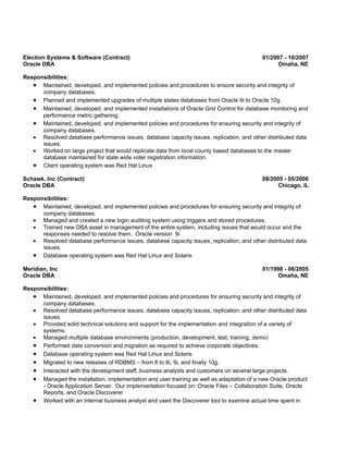 Election Systems & Software (Contract)                                                     01/2007 - 10/2007
Oracle DBA                                                                                      Omaha, NE

Responsibilities:
   • Maintained, developed, and implemented policies and procedures to ensure security and integrity of
      company databases.
   • Planned and implemented upgrades of multiple states databases from Oracle 9i to Oracle 10g.
   • Maintained, developed, and implemented installations of Oracle Grid Control for database monitoring and
      performance metric gathering.
   • Maintained, developed, and implemented policies and procedures for ensuring security and integrity of
      company databases.
   • Resolved database performance issues, database capacity issues, replication, and other distributed data
      issues.
   • Worked on large project that would replicate data from local county based databases to the master
      database maintained for state wide voter registration information.
   • Client operating system was Red Hat Linux
Schawk, Inc (Contract)                                                                     08/2005 - 05/2006
Oracle DBA                                                                                      Chicago, IL

Responsibilities:
   • Maintained, developed, and implemented policies and procedures for ensuring security and integrity of
      company databases.
   • Managed and created a new login auditing system using triggers and stored procedures.
   • Trained new DBA asset in management of the entire system, including issues that would occur and the
      responses needed to resolve them. Oracle version 9i
   • Resolved database performance issues, database capacity issues, replication, and other distributed data
      issues.
   • Database operating system was Red Hat Linux and Solaris
Meridian, Inc                                                                              01/1998 - 08/2005
Oracle DBA                                                                                      Omaha, NE

Responsibilities:
   • Maintained, developed, and implemented policies and procedures for ensuring security and integrity of
      company databases.
   • Resolved database performance issues, database capacity issues, replication, and other distributed data
      issues.
   • Provided solid technical solutions and support for the implementation and integration of a variety of
      systems.
   • Managed multiple database environments (production, development, test, training, demo)
   • Performed data conversion and migration as required to achieve corporate objectives.
   • Database operating system was Red Hat Linux and Solaris
   • Migrated to new releases of RDBMS – from 8 to 8i, 9i, and finally 10g.
   • Interacted with the development staff, business analysts and customers on several large projects.
   • Managed the installation, implementation and user training as well as adaptation of a new Oracle product
      - Oracle Application Server. Our implementation focused on: Oracle Files – Collaboration Suite, Oracle
      Reports, and Oracle Discoverer
   • Worked with an internal business analyst and used the Discoverer tool to examine actual time spent in
 