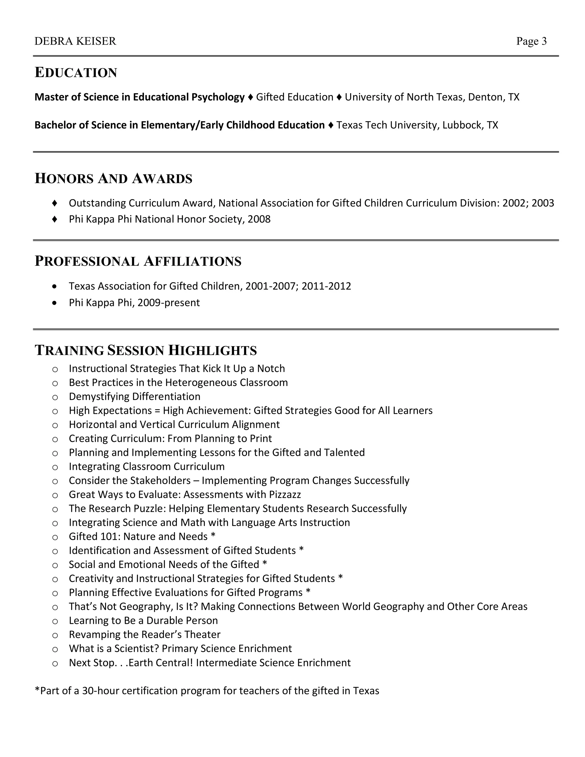 DEBRA KEISER                                                                                         Page 3

EDUCATION
Master of Science in Educational Psychology ♦ Gifted Education ♦ University of North Texas, Denton, TX

Bachelor of Science in Elementary/Early Childhood Education ♦ Texas Tech University, Lubbock, TX



HONORS AND AWARDS
   ♦ Outstanding Curriculum Award, National Association for Gifted Children Curriculum Division: 2002; 2003
   ♦ Phi Kappa Phi National Honor Society, 2008


PROFESSIONAL AFFILIATIONS
      Texas Association for Gifted Children, 2001-2007; 2011-2012
      Phi Kappa Phi, 2009-present



TRAINING SESSION HIGHLIGHTS
   o   Instructional Strategies That Kick It Up a Notch
   o   Best Practices in the Heterogeneous Classroom
   o   Demystifying Differentiation
   o   High Expectations = High Achievement: Gifted Strategies Good for All Learners
   o   Horizontal and Vertical Curriculum Alignment
   o   Creating Curriculum: From Planning to Print
   o   Planning and Implementing Lessons for the Gifted and Talented
   o   Integrating Classroom Curriculum
   o   Consider the Stakeholders – Implementing Program Changes Successfully
   o   Great Ways to Evaluate: Assessments with Pizzazz
   o   The Research Puzzle: Helping Elementary Students Research Successfully
   o   Integrating Science and Math with Language Arts Instruction
   o   Gifted 101: Nature and Needs *
   o   Identification and Assessment of Gifted Students *
   o   Social and Emotional Needs of the Gifted *
   o   Creativity and Instructional Strategies for Gifted Students *
   o   Planning Effective Evaluations for Gifted Programs *
   o   That’s Not Geography, Is It? Making Connections Between World Geography and Other Core Areas
   o   Learning to Be a Durable Person
   o   Revamping the Reader’s Theater
   o   What is a Scientist? Primary Science Enrichment
   o   Next Stop. . .Earth Central! Intermediate Science Enrichment

*Part of a 30-hour certification program for teachers of the gifted in Texas
 