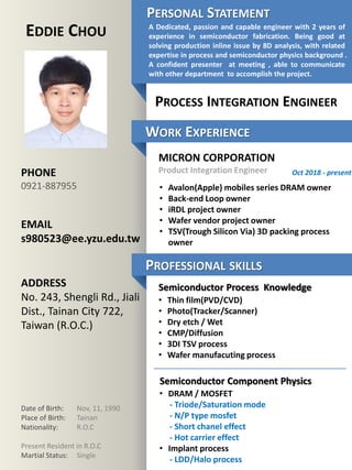 Free template
released by
Showeet.com
PHONE
0921-887955
EMAIL
s980523@ee.yzu.edu.tw
ADDRESS
No. 243, Shengli Rd., Jiali
Dist., Tainan City 722,
Taiwan (R.O.C.)
WORK EXPERIENCE
PROFESSIONAL SKILLS
Date of Birth: Nov, 11, 1990
Place of Birth: Tainan
Nationality: R.O.C
Present Resident in R.O.C
Martial Status: Single
EDDIE CHOU
PROCESS INTEGRATION ENGINEER
MICRON CORPORATION
Product Integration Engineer
• Avalon(Apple) mobiles series DRAM owner
• Back-end Loop owner
• iRDL project owner
• Wafer vendor project owner
• TSV(Trough Silicon Via) 3D packing process
owner
Oct 2018 - present
Semiconductor Process Knowledge
Semiconductor Component Physics
• Thin film(PVD/CVD)
• Photo(Tracker/Scanner)
• Dry etch / Wet
• CMP/Diffusion
• 3DI TSV process
• Wafer manufacuting process
• DRAM / MOSFET
- Triode/Saturation mode
- N/P type mosfet
- Short chanel effect
- Hot carrier effect
• Implant process
- LDD/Halo process
A Dedicated, passion and capable engineer with 2 years of
experience in semiconductor fabrication. Being good at
solving production inline issue by 8D analysis, with related
expertise in process and semiconductor physics background .
A confident presenter at meeting , able to communicate
with other department to accomplish the project.
PERSONAL STATEMENT
 