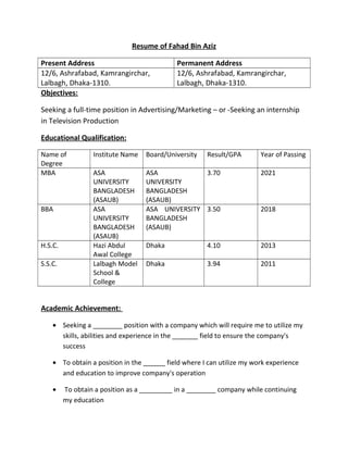 Resume of Fahad Bin Aziz
Present Address Permanent Address
12/6, Ashrafabad, Kamrangirchar,
Lalbagh, Dhaka-1310.
12/6, Ashrafabad, Kamrangirchar,
Lalbagh, Dhaka-1310.
Objectives:
Seeking a full-time position in Advertising/Marketing – or -Seeking an internship
in Television Production
Educational Qualification:
Name of
Degree
Institute Name Board/University Result/GPA Year of Passing
MBA ASA
UNIVERSITY
BANGLADESH
(ASAUB)
ASA
UNIVERSITY
BANGLADESH
(ASAUB)
3.70 2021
BBA ASA
UNIVERSITY
BANGLADESH
(ASAUB)
ASA UNIVERSITY
BANGLADESH
(ASAUB)
3.50 2018
H.S.C. Hazi Abdul
Awal College
Dhaka 4.10 2013
S.S.C. Lalbagh Model
School &
College
Dhaka 3.94 2011
Academic Achievement:
• Seeking a ________ position with a company which will require me to utilize my
skills, abilities and experience in the _______ field to ensure the company's
success
• To obtain a position in the ______ field where I can utilize my work experience
and education to improve company's operation
• To obtain a position as a _________ in a ________ company while continuing
my education
 