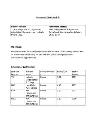 Resume of Fahad Bin Aziz
Present Address Permanent Address
12/6, College Road- 3, Signboard,
Ashrafabad, Kamrangirchar, Lalbagh,
Dhaka-1310.
12/6, College Road- 3, Signboard,
Ashrafabad, Kamrangirchar, Lalbagh,
Dhaka-1310.
Objectives:
I would like work for a company that will enhance the skills I already have as well
as provide the opportunity for personal and professional growth and
advancement opportunities.
Educational Qualification:
Name of
Degree
Institute
Name
Board/Universit
y
Result/GPA Year of
Passing
SSC Lalbagh
Model School
& College
Dhaka 3.94 2011
HSC Hazi Abdul
Awal College
Dhaka 4.10 2013
BBA ASA
UNIVERSITY
BANGLADESH
Dhaka 3.50 2017
MBA ASA
UNIVERSITY
BANGLADESH
Dhaka 3.80 2019
 