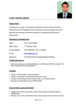 Page 1 of 4
TUAN FARHAN ABDUE
OBJECTIVES:
To advance my career in the present competitive environment by joining the
professional and technological driven organization that encourages a proactive
approach and provides necessary exposure for professional and personal
development.
PERSONAL INFORMATION:
Name : Tuan FarhanAbdue
Date of Birth : 11th
October 1988
Contact Details : +94773987505 / +94112-949287
E mail : tffarhan@gmail.com
Residence : 174/3 Albert Pieries Mawatha,Mabola,Wattala
COMPUTER SKILLS:
 Having knowledge in operating Software i.e. MS Excel, MS Word, Page Pro, E-
Mail, Internet and other applications.
OTHERS:
 Strong Communication Skills at all levels
 Speed in Computer Typing (40-50 words per minute)
 Familiar with the latest communication tools i.e. E-mail & Internet
 Experience in MS Word, Excel,,MYOB,SAGE
EDUCATIONAL QUALIFICATIONS:
 Passed G.C.E (O/L) Examination with 8 Good passes including English &
Mathematics.
 Passed G.C.E (A/L) Examination with 2 Good passes with Commerce stream
 