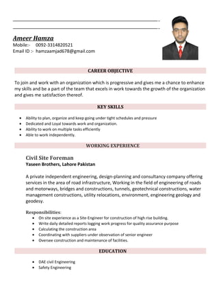 Ameer Hamza
Mobile:- 0092-3314820521
Email ID :- hamzaamjad678@gmail.com
CAREER OBJECTIVE
To join and work with an organization which is progressive and gives me a chance to enhance
my skills and be a part of the team that excels in work towards the growth of the organization
and gives me satisfaction thereof.
KEY SKILLS
• Ability to plan, organize and keep going under tight schedules and pressure
• Dedicated and Loyal towards work and organization.
• Ability to work on multiple tasks efficiently
• Able to work independently.
WORKING EXPERIENCE
Civil Site Foreman
Yaseen Brothers, Lahore Pakistan
A private independent engineering, design-planning and consultancy company offering
services in the area of road infrastructure, Working in the field of engineering of roads
and motorways, bridges and constructions, tunnels, geotechnical constructions, water
management constructions, utility relocations, environment, engineering geology and
geodesy.
Responsibilities:
• On site experience as a Site-Engineer for construction of high rise building.
• Write daily detailed reports logging work progress for quality assurance purpose
• Calculating the construction area
• Coordinating with suppliers under observation of senior engineer
• Oversee construction and maintenance of facilities.
EDUCATION
• DAE civil Engineering
• Safety Engineering
 