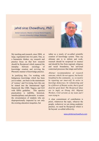 www.jahidsirazchowdhury.com
My teaching and research, since 2004, at
large, regimanted into two parts. One, as
a humanistic thinker, my research and
practice focus on that how research
should be Reciprocal which nuanced the
interplay between sociology of
knowledge creation and reviving the
Phronetic manner of knowledge practice.
In justifying this, I’m working with
Indigenous knowledge which has been
yet to todate , not been in the mainstream
of ‘science’ and I’m trying, how this can
be sitated into the international legal
framework like CBD, Nagoya and ILO
with SDGs guideline. This spectica
practicalioty is indilibly, historical,
interdisciplinary and phronetic in nature.
the circumstances of students who are
disproportionally impacted by not only
the existing education inequities, but
rather as a resuly of so-called scientific
creation of knowledge system. Thus my
ultimate aim is to inform and work,
reserach should be reciprocal in essence
and should be free from regional, religious
and racial boundaries, but universal
contextual processes that shape and holitic.
Abstract recommendation of research
outocme, which I do not oppose, but barely
benefitted to the community, so, we need to
be repairing our inner-self, be active in
knowlsge democracy, be volunteering and
be a follower of Ihsanic actitn, that is good
deed for good deed. The Reciprocal ideas
are to imply on Orang Asli, Migrant
Workers, Civil servents as my team and I
ware tryng to.
A clear commitment of contribution is
priori, whatwever the topic, whoever the
people, weherever we are doing academic
practice, we need be Reciprocal which is
far beyond so-called reflexivity.
 
