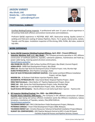  
Resume of Jaison Varkey Page 1 of 3 
JAISON VARKEY 
Abu Dhabi, UAE 
Mobile No. : +971‐555827952 
E‐mail          : jaison@vmgulf.com 
 
PROFFESSIONAL SUMMARY 
 
Certified Welding/Coating Inspector. A professional with over 11 years of work experience in 
Oil and Gas fields both offshore and onshore Construction and installations.  
Proficient  QA/QC  experience  in  PQT/PQR,  WQT,  NDT,  Destructive  testing.  Quality  control  in 
welding and Filed joint coating of Subsea Pipelines, Risers, Tie‐in spools, lateral joints, Jackets, 
Topside, and Pile pipes. Installation inspection of Pile driving, SPM, PLEMs, I&J tubes, Jackets & 
top sides. 
WORK EXPERIENCE 
 
1. Senior QA/QC Inspector (Welding/Coating) Offshore. April, 2010 – Present (Offshore) 
Valentine Maritime Gulf L.L.C, Abu Dhabi ‐ The Company primarily specialize in EPC offshore 
construction of wellhead platforms, topsides, submarine pipelines, maintenance and hook‐up, 
power cable‐laying, mooring systems & shore constructions. 
Clients/Projects worked for:  
ABU DHABI OIL CO,LTD – HAIL Surface Facilities EPS Project, Abu Dhabi ( Current Project) 
ADMA‐OPCO ‐ SARB Field Development Project, Abu Dhabi  
ONGC Ltd ‐ Mumbai High North Re‐Development phase III Pipeline Project. India, Mumbai High  
DUBAI PETROLEUM Est‐ 2013 Pipeline Campaign, Dubai 
     GULF OF SUEZ PETROLEUM COMPANY (GUPCO) ‐ Hilal Jacket and Deck Offshore Installation 
                                                                                                Project‐ red Sea, Egypt. 
MAERSK OIL ‐ Al Shaheen Field Water Injection Pipeline, Qatar 
OCCIDENTAL PETROLEUM LTD ‐ Halul Island Water Disposal Pipeline Project , Qatar 
DNO/ RAK Petroleum – West Bukha 12” Pipeline Replacement Project, Oman 
ONGC Ltd ‐  B46‐ Series Gas Field Development Project, India, Mumbai High 
ONGC Ltd ‐ MHN Pipe Line and Modification Project, India , Mumbai High 
     Saudi Aramco Oil Company ‐  Manifa offshore Crude Gathering & Water Injection    Pipelines.KSA 
 
2. QC Inspector (Welding/Coating). Dec, 2004 – Apr,2008 (Offshore) 
Hyundai Heavy Industries (HHI) Korea ‐ The Company in EPC offshore construction of Subsea 
pipelines, pipe laying and various offshore installation works like Offshore installations, Subsea 
templates, Installations of Topsides, Jackets, Piles,SPM.PLEM etc. 
Clients/Projects worked for:  
TALISMAN ENERGY Ltd – PM 3 CAA Northern Fields Development Project, Malaysia. 
PETRONAS CARIGALI – Puteri Filed Development Project 2008, Malaysia. 
     TALISMAN ENERGY Ltd – Intraline Resources‐Talisman & Newfield Installation Project,Malysia 
     KUWAIT OIL COMPANY(KOC) ‐ KOC Pipeline Network Central to KOC’s Crude Oil Export  
                                                              Facilities Project BJ Process and Pipeline Services, Kuwait. 
 