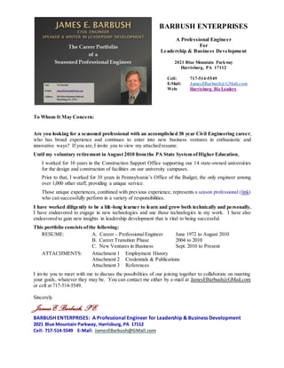 Version Dated July 30, 2015
Resume of James E. Barbush Page 1 of 6
January 2014
James E Barbush, P.E.
BARBUSH ENTERPRISES
A Professional in Engineering, Leadership, & BusinessDevelopment
2021 Blue Mountain Parkway, Harrisburg, PA 17112
Cell: 717-514-5549 E-Mail: JamesEBarbush@GMail.com
CAREER OVERVIEW
JULY 2015
I am currently a self-employed professional for 5 yrs., retired from a successful 38 yr. Civil
Engineering career,with broad experience in engineering, and still learning new skills.
GOAL I desire to continue Professional Engineering service and use all my experience to successfully
perform in a significant role for a significant organization.
A. CAREER as PROFESSIONAL ENGINEER June 1972 to August 2010
For Detail, SEE ATTACHMENT 1 - EMPLOYMENT HISTORY
FROM JUNE 1972 TO AUGUST 2010, I performed in both the Government Sector (25 yrs.) and
Private Sector (13 yrs.) in positions categorized as follows:
1. Facilities Management, Contracting, & Leadership.........Higher Education.................10 Yrs.
PA State System of Higher Education
2. Engineering,Administration, & Management .................Government Sector..............15 Yrs.
PA Office of the Budget and PA Department of Transportation
3. Executive Level Positions for Consultants........................Private Sector......................10 Yrs.
Development and Management of Bridge Departments
4. Design Engineering For Consultants & Manufacturing....Private Sector..................... 3 Yrs.
Gannett Fleming (Design) and General Electric (Manufacturing Design & Purchasing) ----------
Unique balance of experience: Government Sector (25 yrs.) and Private Sector (13 yrs.) 38 Yrs
My broad experience in those categoriesincludes the following:
 Significant involvement with program development, procurement, auditing, administration and
conduct for government enabled projects through legislative enactments, interpretation of
legislation, and significant interface with legal counsels in support of successfuloutcomes.
PASSHE Support for Design and Construction of Facilities Projects 10 years
PENNVEST PA’s State-Wide Loan Program for Water & Wastewater Projects 5 years
RACP PA’s State-Wide Grant Program for Development Projects 5 years
 Extensive performance throughout my career in the numerous aspects of civil engineering,
leadership, management, administration, facilities design and construction support, construction
auditing, engineering design, construction management and inspection, contract development and
interpretation, contract administration, and contract dispute resolution, all involving a broad range
of project types and sizes.
 Significant experience as a Senior Level Executive engaged with all levels of performance.
 In-depth experience as a team leader with the ability to build team consensus.
 