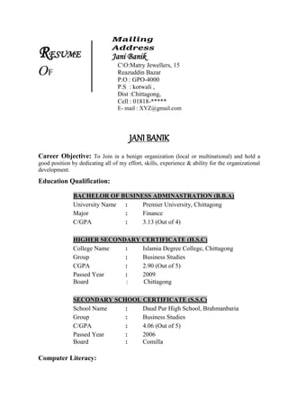 RESUME
OF
Mailing
Address
Jani Banik
CO:Matry Jewellers, 15
Reazuddin Bazar
P.O : GPO-4000
P.S : kotwali ,
Dist :Chittagong,
Cell : 01818-*****
E- mail : XYZ@gmail.com
JANI BANIK
Career Objective: To Join in a benign organization (local or multinational) and hold a
good position by dedicating all of my effort, skills, experience & ability for the organizational
development.
Education Qualification:
BACHELOR OF BUSINESS ADMINASTRATION (B.B.A)
University Name : Premier University, Chittagong
Major : Finance
C/GPA : 3.13 (Out of 4)
HIGHER SECONDARY CERTIFICATE (H.S.C)
College Name : Islamia Degree College, Chittagong
Group : Business Studies
CGPA : 2.90 (Out of 5)
Passed Year : 2009
Board : Chittagong
SECONDARY SCHOOL CERTIFICATE (S.S.C)
School Name : Daud Pur High School, Brahmanbaria
Group : Business Studies
C/GPA : 4.06 (Out of 5)
Passed Year : 2006
Board : Comilla
Computer Literacy:
 