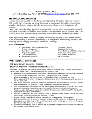 Resume of James OHare
20418 Brookdale lane Parker CO 80138 | JIMOHARE@HOTMAIL.COM | 720-233-1532
TECHNOLOGY MANAGEMENT
I provide vision and leadership for developing and implementing information technology initiatives.
With over 20 years of expertise and a solid background in management, I specialize in transforming
technology into business solutions for today and empowering clients to meet the challenges of
tomorrow.
I have a track record for finding innovative ways to resolve complex issues, communicating across all
levels of the organization and building top-performing teams that deliver superior business value. I am
a decisive leader with proven success in maximizing system performance and identifying bottlenecks.
Adept at performing within dynamically changing environments requiring focused decision-making.
Skilled in streamlining IT processes, implementing ITIL best practices and enhancing efficiency while
embracing the ever changing landscape of Information Technology.
Areas of expertise:
 Information Technology Leadership
 Change Management
 Data Center Operations
 Project Oversight
 CISCO Networking
 System Architecture
 Strategic Planning
 Backup & Recovery
 Team Building & Staff Development
 Systems Administration
 ITIL version 3 certified.
 DR Strategies
PROFESSIONAL EXPERIENCE
NTT DATA- DENVER, CO, 02/2014-PRESENT
SOLUTIONS ARCHITECT / HOSTING OPERATIONS MANAGER
Improved the process for Application Managed Services practice (AMS) to host the LAWSON /
INFOR applications on NTT managed servers and infrastructure.
 As the Architect responsible for developing clear and concise methods to migrate customers
from their current environment to the NTT owned Raging Wire facilities.
 Worked tirelessly to find performance bottlenecks in newly provisioned servers.
 Tier 3 support for Problem Management tickets, some of the hardest problems get sent to
me for resolution.
 Test drove new tools for finding Database Performance bottlenecks and selected a vendor
and implemented the new tool to help in Database Performance Analysis.
 Built processes and procedures for the Maintenance and Monitoring of current and future
systems. Script processes to remove the manual effort and automate maintenance.
 Meet with potential customers to demonstrate the technical proficiencies NTT has to offer.
 Implement new ideas and concepts.
 Provided workaround to allow Infrastructure to perform SNAP copies without impacting
performance or causing Production Systems Outages.
 Create a CMDB to allow the Change Management process to be ITIL compliant.
 Built development lab in order to test new products and improve our on boarding process.
 Developed a method to provide benchmarking in order to compare system performanc e
before and after changes or upgrades.
 Worked with company VP’s to provide my suggested changes in how the CLOUD services
are provided to future customers.
 