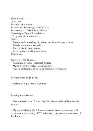 Resume OF
John doe
Private Duty Nurse
Present at: Advantage Health Care
Permanent at: Oak Lawn, Illinois
Summary of Work Experience
· 25 years of in home care
Skills
· Proper understanding of patient needs and expectations
· Good communication skills
· Flexibility in management
· Better understanding of others
Education
University Of Phoenix
· Associate of Arts- Criminal Justice
· Member of the student organization
· Active participant in college community program
Morgan Park High School
· Holder of high school diploma
Employment Record
· Has worked as an LPN caring for infants and children on life
support
· My duties during the 25 years were in home maintenance of
ventilators, suctioning, CPT, administering medications ordered
by doctors
 