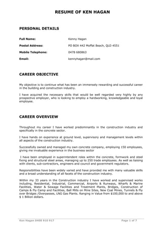 Ken Hagan 0408 910 917 Page 1 of 7
RESUME OF KEN HAGAN
PERSONAL DETAILS
Full Name: Kenny Hagan
Postal Address: PO BOX 442 Moffat Beach, QLD 4551
Mobile Telephone: 0478 680863
Email: kennyhagan@mail.com
CAREER OBJECTIVE
My objective is to continue what has been an immensely rewarding and successful career
in the building and construction industry.
I have acquired the necessary skills that would be well regarded very highly by any
prospective employer, who is looking to employ a hardworking, knowledgeable and loyal
employee.
CAREER OVERVIEW
Throughout my career I have worked predominantly in the construction industry and
specifically in the concrete sector.
I have hands on experience at ground level, supervisory and management levels within
all aspects of the construction industry.
Successfully owned and managed my own concrete company, employing 150 employees,
giving me invaluable experience in the business sector
I have been employed in superintendent roles within the concrete, formwork and steel
fixing and structural steel areas, managing up to 250 trade employees. As well as liaising
with clients, sub-contractors, engineers and council and government regulators.
Responsibilities have been widely varied and have provided me with many valuable skills
and a broad understanding of all facets of the construction industry.
Within my 33 years in the Construction industry I have worked and supervised works
including, Residential, Industrial, Commercial, Airports & Runways, Wharfs & Marine
Facilities, Water & Sewage Facilities and Treatment Plants, Bridges, Construction of
Camps & Fly Camp and Facilities, Ball Mills on Mine Sites, New Coal Mines, Tunnels & Fly
over Bridges /Overpasses, LNG Gas Plants. Ranging in Value from $100,000 to and above
$ 1 Billion dollars.
 