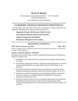 Kevin W. Bentley
             11526 Goddard, Overland Park, KS 66210 T: 913-742-0188
                              kwbentley2@gmail.com
                          www.linkedin.com/in/kevinwbentley


     LEADERSHIP AND HUMAN RESOURCES PROFESSIONAL
A strong leader with more than twenty years of experience in Human Resources and
Operations Management, providing a unique perspective in:
       Alignment of People with Strategy to Deliver Results
       Leadership Development and Succession Planning
       Employee Engagement and Relations
       Performance Management and Coaching

                           PROFESSIONAL EXPERIENCE
AMC Theatres, Kansas City, MO                                                1987 - 2012
Leader in motion picture exhibition with a history of industry innovation; $2.5 billion in
revenue; 18,500 employees
Director, Talent Development - 2007-2012
Developed and executed strategy to address leadership and organizational development
initiatives company-wide.
    Established a new department with six associates and a budget of approximately
     $1 million.
    Led employee engagement initiatives, improving overall engagement by 10 points
     among leadership positions and supported the success of the company’s top
     initiatives.
    Improved leadership development and succession planning, improving bench-
     strength and supporting acquisition efforts that increased company size by 22%.
    Improved accountability for performance and calibrated employee assessments.
     Saved the company over $240K through the development of a proprietary
     performance management system.
    Addressed employee relations issues and reduced organizational risk, identifying
     and implementing improvement to policies and training programs. Policy
     violation issues declined by 10% and the dismissal rate for all EEOC charges was
     over 95%.
 