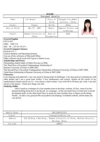 RESUME
                                            Personal details
        Name:             LIU Hongli              Place of Chengde City,HeBei
                                                    birth    province , China
       Gender:                   Female               Heitht              165cm
                                   th
  Date of Birth:             May 6 , 1987             Major:     Computer Science and
                                                                      technology
       School:           Renmin University of   Date of                    2010
                                 China        Graduation
Level of English
CET 6:567.
GRE：1380+3.0
iBT：96.（25+25+19+27）.
Level of Computer Science:
Good at C/C++.
Good at database and Operating Systems.
Can use all the softwares of Microsoft Office .
Other software can be used well if given a chance to use.
Scholarships and Prizes:
Outstanding student leader of Hebei Province in 2006,
The Third Prize of Excellent Undergraduate Scholarship of
Renmin University of China in 2006-2007,
The Second Prize of Excellent Undergraduate Scholarship of Renmin University of China in 2007-2008,
 Kind Heart Scholarship of Renmin University of China in 2007-2008
Character:
I am outgoing and optimistic. I am very good at facing kinds of challenges. I am also good at communicate with
other people and I am a good team worker. I love mathematics and science. Almost all the results of my
mathematical related courses are A+. I am always a hard worker. I can work 80 to 90 hours per week. I am also
always a fast learner . I learn new things very fast.
Studying Ability:
              Once I acted as a manager of a four member team to develop a website. At first , none of us has
          learned anything about how to do the job. As a manager , on the one hand I have to learn how to do the
          developing stuffs, on the other hand I have to teach my team members how to figure out the things.
          Finally , we did a very good job.We succeeded in developing a wonderful website, which makes me
          very proud.




  Mobile Phone                                      (86)15801521321
     E-mail:                                     liuhongliruc@sina.com
     Address            212 ZhiXing 4 Building , Renmin University of China, Haidian District,
                                                     Beijing, China
     Zip Code                                            100872
 