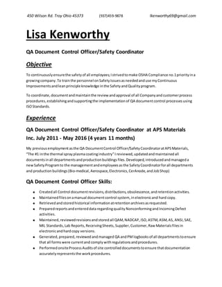 450 Wilson Rd. Troy Ohio 45373 (937)459-9878 lkenworthy69@gmail.com
Lisa Kenworthy
QA Document Control Officer/Safety Coordinator
Objective
To continuouslyensurethe safetyof all employees;Istrivedtomake OSHA Compliance no.1priorityina
growingcompany.To trainthe personnel onSafetyIssuesasneededanduse myContinuous
Improvementsandleanprincipleknowledge inthe SafetyandQualityprogram.
To coordinate,documentandmaintainthe review andapproval of all Companyandcustomerprocess
procedures, establishingandsupportingthe implementationof QA documentcontrol processes using
ISOStandards.
Experience
QA Document Control Officer/Safety Coordinator at APS Materials
Inc. July 2011 - May 2016 (4 years 11 months)
My previousemployment asthe QA DocumentControl Officer/Safety CoordinatoratAPSMaterials,
“The #1 inthe thermal spray plasmacoatingindustry”I reviewed,updatedandmaintainedall
documentsinall departmentsandproductionbuildings files. Developed,introducedandmanageda
newSafetyProgramto the managementandemployeesasthe SafetyCoordinatorforall departments
and production buildings(Bio-medical, Aerospace,Electronics,CerAnode,andJobShop)
QA Document Control Officer Skills:
 Createdall Control documentrevisions,distributions,obsolescence,andretentionactivities.
 Maintainedfilesonamanual documentcontrol system, inelectronicand hard copy.
 Retrievedandstoredhistorical informationatretentionarchivesasrequested.
 Preparedreportsandentereddataregardingquality Nonconformingand IncomingDefect
activities.
 Maintained,reviewedrevisionsand stored all QAM, NADCAP,ISO,ASTM,ASM,AS, ANSI,SAE,
MIL Standards, Lab Reports,ReceivingSheets, Supplier, Customer,Raw Materialsfiles in
electronicandhardcopy versions.
 Generated, prepared, reviewedandmanaged QA andPM logbooksof all departmentstoensure
that all formswere currentand complywithregulationsandprocedures.
 Performed onsiteProcess Auditsof site controlleddocumentstoensure thatdocumentation
accuratelyrepresentsthe workprocedures.
 