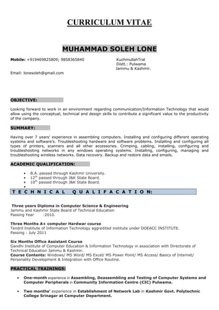 CURRICULUM VITAE
MUHAMMAD SOLEH LONE
Mobile: +919469825809; 9858365840 KuchmullahTral
Distt.: Pulwama
Jammu & Kashmir.
Email: lonesoleh@gmail.com
OBJECTIVE:
Looking forward to work in an environment regarding communication/Information Technology that would
allow using the conceptual, technical and design skills to contribute a significant value to the productivity
of the company.
SUMMARY:
Having over 7 years’ experience in assembling computers. Installing and configuring different operating
systems and software’s. Troubleshooting hardware and software problems. Installing and configuring all
types of printers, scanners and all other accessories. Crimping, cabling, installing, configuring and
troubleshooting networks in any windows operating systems. Installing, configuring, managing and
troubleshooting wireless networks. Data recovery. Backup and restore data and emails.
ACADEMIC QUALIFICATION:
• B.A. passed through Kashmir University.
• 12th
passed through J&K State Board.
• 10th
passed through J&K State Board.
•
T E C H N I C A L Q U A L I F A C A T I O N:
Three years Diploma in Computer Science & Engineering
Jammu and Kashmir State Board of Technical Education
Passing Year :2010.
Three Months A+ computer Hardwar course
Tendril Institute of Information Technology aggredited institute under DOEACC INSTITUTE.
Passing : July 2011
Six Months Office Assistant Course
Gandhi Institute of Computer Education & Information Technology in association with Directorate of
Technical Education Jammu & Kashmir.
Course Contents: Windows/ MS Word/ MS Excel/ MS Power Point/ MS Access/ Basics of Internet/
Personality Development & Integration with Office Routine.
PRACTICAL TRAININGS:
• One-month experience in Assembling, Deassembling and Testing of Computer Systems and
Computer Peripherals in Community Information Centre (CIC) Pulwama.
• Two months’ experience in Establishment of Network Lab in Kashmir Govt. Polytechnic
College Srinagar at Computer Department.
 