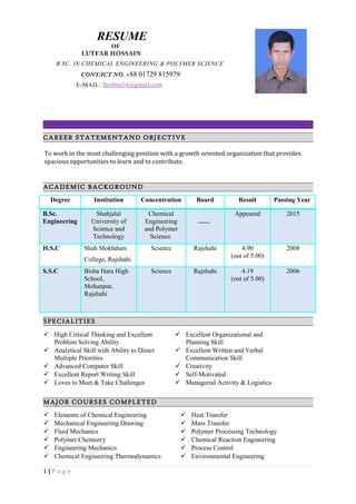 CAREER STATEMENTAND OBJECTIVE
To work in the most challenging position with a growth oriented organization that provides
spacious opportunities to learn and to contribute.
ACADEMIC BACKGROUND
Degree Institution Concentration Board Result Passing Year
B.Sc.
Engineering
Shahjalal
University of
Science and
Technology
Chemical
Engineering
and Polymer
Science
Appeared 2015
H.S.C Shah Mokhdum
College, Rajshahi
Science Rajshahi 4.90
(out of 5.00)
2008
S.S.C Bisha Hara High
School,
Mohanpur,
Rajshahi
Science Rajshahi 4.19
(out of 5.00)
2006
SPECIALITIES
 High Critical Thinking and Excellent
Problem Solving Ability
 Excellent Organizational and
Planning Skill
 Analytical Skill with Ability to Direct
Multiple Priorities
 Advanced Computer Skill
 Excellent Report Writing Skill
 Excellent Written and Verbal
Communication Skill
 Creativity
 Self-Motivated
 Loves to Meet & Take Challenges  Managerial Activity & Logistics
MAJOR COURSES COMPLETED
 Elements of Chemical Engineering  Heat Transfer
 Mechanical Engineering Drawing  Mass Transfer
 Fluid Mechanics  Polymer Processing Technology
 Polymer Chemistry  Chemical Reaction Engineering
 Engineering Mechanics  Process Control
 Chemical Engineering Thermodynamics  Environmental Engineering
1 | P a g e
RESUME
OF
LUTFAR HOSSAIN
B.SC. IN CHEMICAL ENGINEERING & POLYMER SCIENCE
CONTACT NO. +88 01729 815979
E-MAIL: lhrobin34@gmail.com
 