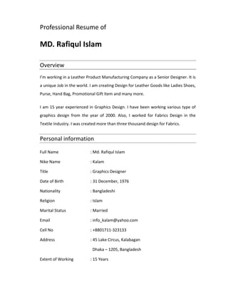 Professional Resume of
 
MD. Rafiqul Islam 
Overview 
I’m working in a Leather Product Manufacturing Company as a Senior Designer. It is
a unique Job in the world. I am creating Design for Leather Goods like Ladies Shoes,
Purse, Hand Bag, Promotional Gift Item and many more.
I am 15 year experienced in Graphics Design. I have been working various type of
graphics design from the year of 2000. Also, I worked for Fabrics Design in the
Textile Industry. I was created more than three thousand design for Fabrics.
Personal information 
Full Name : Md. Rafiqul Islam
Nike Name : Kalam
Title : Graphics Designer
Date of Birth : 31 December, 1976
Nationality : Bangladeshi
Religion : Islam
Marital Status : Married
Email : info_kalam@yahoo.com
Cell No : +8801711‐323133
Address : 45 Lake Circus, Kalabagan
Dhaka – 1205, Bangladesh
Extent of Working : 15 Years
 