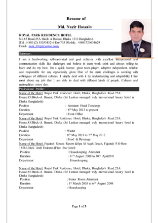 Page 1 of 3
Resume of
Md. Nazir Hossain
ROYAL PARK RESIDENCE HOTEL
No.85 Road.25A Block A Banani Dhaka 1213 Bangladesh
|Tel: (+880 (2) 55033452-6 Ext-703 |Mobile: +8801720634629
Email- nazir_01rp@yahoo.com,
Summery:
I am a hardworking self-motivated and goal achiever with excellent interpersonal and
communication skills like challenges and believe in team work spirit and always willing to
learn and do my best. I'm a quick learner, great team player, adaptive independent, reliable
and responsible for any opportunity given One of the main challenges is working with
colleagues of different cultures. I simply deal with it by understanding and adaptability I like
most about my job that I am able to deal with different kinds of people. Cultures and
nationalities every day.
Professional Profile:
Name of the Hotel: Royal Park Residence Hotel, Dhaka, Bangladesh Road.25A
House.85.Block-A Banani, Dhaka (Sri Lankan managed truly international luxury hotel in
Dhaka Bangladesh)
Position : Assistant Head Concierge
Duration : 8th May 2012 to present
Department : Front Office
Name of the Hotel: Royal Park Residence Hotel, Dhaka, Bangladesh Road.25A
House.85.Block-A Banani, Dhaka (Sri Lankan managed truly international luxury hotel in
Dhaka Bangladesh)
Position : Waiter
Duration : 8th May 2011 to 7th May 2012
Department : Food & Beverage
Name of the Hotel: Fujairah Rotana Resort &Spa Al Aqah Beach, Fujairah P.O Box-
1856.United Arab Emirates.(Five Star hotel)
Position : Housekeeping Attendant
Duration : 11th August 2008 to 30th April2011
Department : Housekeeping
Name of the Hotel: Royal Park Residence Hotel, Dhaka, Bangladesh Road.25A
House.85.Block-A Banani, Dhaka (Sri Lankan managed truly international luxury hotel in
Dhaka Bangladesh)
Position : Senior Room Attendant
Duration : 1st March 2005 to 6th August 2008
Department : Housekeeping
 