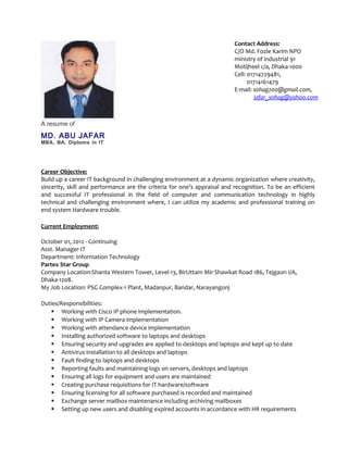 A resume of
MD. ABU JAFAR
MBA, BA, Diploma in IT
Career Objective:
Build up a career IT background in challenging environment at a dynamic organization where creativity,
sincerity, skill and performance are the criteria for one’s appraisal and recognition. To be an efficient
and successful IT professional in the field of computer and communication technology in highly
technical and challenging environment where, I can utilize my academic and professional training on
end system Hardware trouble.
Current Employment:
October 01, 2012 - Continuing
Asst. Manager-IT
Department: Information Technology
Partex Star Group
Company Location:Shanta Western Tower, Level-13, BirUttam Mir Shawkat Road 186, Tejgaon I/A,
Dhaka-1208.
My Job Location: PSG Complex-1 Plant, Madanpur, Bandar, Narayangonj
Duties/Responsibilities:
 Working with Cisco IP phone implementation.
 Working with IP Camera implementation
 Working with attendance device implementation
 Installing authorized software to laptops and desktops
 Ensuring security and upgrades are applied to desktops and laptops and kept up to date
 Antivirus installation to all desktops and laptops
 Fault finding to laptops and desktops
 Reporting faults and maintaining logs on servers, desktops and laptops
 Ensuring all logs for equipment and users are maintained
 Creating purchase requisitions for IT hardware/software
 Ensuring licensing for all software purchased is recorded and maintained
 Exchange server mailbox maintenance including archiving mailboxes
 Setting up new users and disabling expired accounts in accordance with HR requirements
Contact Address:
C/O Md. Fozle Karim NPO
ministry of industrial 91
Motijheel c/a, Dhaka-1000
Cell: 01714729481,
01714161479
E-mail: sohag200@gmail.com,
jafar_sohag@yahoo.com
 