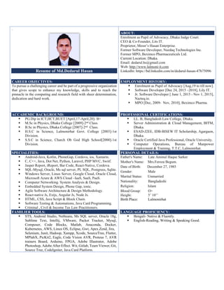 .
Resume of Md.Dedarul Hasan
ABOUT:
Enrolment as Pupil of Advocacy, Dhaka Judge Court.
CEO & Co-Founder, Lits IT.
Proprietor, Messr’s Hasan Enterprise.
Former Software Developer, Nazdaq Technologies Inc.
Former MPO, Beximco Pharmaceuticals Ltd.
Current Location: Dhaka.
Email: dedarul.hs@gmail.com
Web: http://www.lalmoni-it.com
LinkedIn: https://bd.linkedin.com/in/dedarul-hasan-47b75096
CAREER OBJECTIVES:
To pursue a challenging career and be part of a progressive organization
that gives scope to enhance my knowledge, skills and to reach the
pinnacle in the computing and research field with sheer determination,
dedication and hard work.
EMPLOYMENT HISTORY:
 Enrolment as Pupil of Advocacy [Aug,19 to till now].
 Software Developer [Dec 24, 2015 –2018], Lily IT.
 Jr. Software Developer [ June 1, 2015 - Nov 1, 2015],
Nazteq.io.
 MPO [Dec, 2009- Nov, 2010], Beximco Pharma.
ACCADEMIC BACKGROUND:
 PG.Dip in ICT,IICT,BUET [April,17-April,20]- B+
 M.Sc in Physics, Dhaka College [2009]-2nd Class.
 B.Sc in Physics, Dhaka College [2007]-2nd Class.
 H.S.C in Science, Lalmonirhat Govt. College [2003]-1st
Division.
 S.S.C in Science, Charch Ob God High School[2000]-1st
Division.
PROFESSIONAL CERTIFICATIONS:
 LL. B, Bangladesh Law College, Dhaka.
 Server Administration & Cloud Management, BITM,
Dhaka.
 ESAD-J2EE, IDB-BISEW IT Scholarship, Agargaon,
Dhaka.
 Oracle Certified Java Professional, Oracle University.
 Computer Operations, Bureau of Manpower
Employment & Training, T.T.C, Lalmonirhat.
SPECIALITIES:
 Android-Java, Kotlin, PhoneGap, Cordova, ios, Xamarin.
 C, C++, Java, Dot Net, Python, Laravel, PHP MVC, Switf.
 Jasper Report, iReport, Bar Code, React-Native, Cordova.
 SQL-Mysql, Oracle, Ms sql server, PL SQL, Postgrees, Sqlite.
 Windows Server, Linux Server, Google Cloud, Oracle Cloud,
Microsoft Azure & AWS Cloud –IaaS, SaaS, PaaS.
 Computer Networking. System Analysis & Design.
 Embedded System Design, Phone Gap, ionic.
 Agile Software Architecture & Design Methodology.
 React-native Js, Extjs, Angular Js, Node Js.
 HTML, CSS, Java Script & Block Chain.
 Software Testing & Automations, Java Card Programming.
 Criminal , Civil & Income Tax Law Practitioners.
PERSONAL DETAILS:
Father's Name: Late Aminul Haque Sarker
Mother's Name: Mrs.Feroza Begum.
Date of Birth: December 27, 1985
Gender: Male
Marital Status: Unmarried
Nationality: Bangladeshi
Religion: Islam
Blood Group: O+
Height: 5’ 10’’
Birth Place: Lalmonirhat
FAMILIER TOOLS:
 STS, Android Studio, Netbeans, Ms SQL server, Oracle 18g,
Sublime Text, Intellij, VMware, Packet Tracker, Mysql,
Composer, Code Blocks, Matlab, Anaconda, Docker,
Kubernetes, AWS, Linux OS, Eclipse, Gwt, Apex.Zend, Jira,
Selenium, Junit, Hadoop, Xampp, Xcode, SourceTree, Flutter,
MPlabX, PicKit2, Eagle, Code Vision AVR, Proteus 7, AVR
trainers Board, Arduino, FPGA, Adobe Illastrator, Adobe
Photoshop, Adobe After Effect. Wit, Gitlab, Team Viewer, Git,
Source Tree, CodeIgniter, Java Card Platform.
LANGUAGE PROFICIENCY:
 Bengali- Native & Fluently.
 English-Reading, Writing & Speaking Good.
 