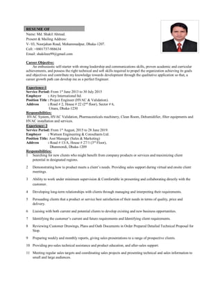 RESUME OF
Name: Md. Shakil Ahmad.
Present & Mailing Address:
V- 03, Noorjahan Road, Mohammadpur, Dhaka-1207.
Cell: +8801737-988634
Email: shakileee99@gmail.com
Career Objective:
An enthusiastic self-starter with strong leadership and communications skills, proven academic and curricular
achievements, and possess the right technical and soft skills required to propel the organization achieving its goals
and objectives and contribute my knowledge towards development through the qualitative application so that, a
career growth path can develop me as a perfect Engineer.
Experience:1
Service Period: From 1st
June 2013 to 30 July 2015
Employer : Airy International ltd.
Position Title : Project Engineer (HVAC & Validation).
Address : Road # 2, House # 22 (2nd
floor), Sector # 6,
Uttara, Dhaka-1230
Responsibilities:
HVAC System, HVAC Validation, Pharmaceuticals machinery, Clean Room, Dehumidifier, filter equipments and
HVAC installation and services.
Experience: 2
Service Period: From 1st
August, 2015 to 28 June 2019.
Employer : Wattson Engineering & Consultants Ltd.
Position Title: Asst Manager (Sales & Marketing)
Address : Road # 13/A, House # 27/1 (3rd
Floor),
Dhanmondi, Dhaka-1209
Responsibilities:
1 Searching for new clients who might benefit from company products or services and maximizing client
potential in designated regions.
2 Demonstrating how to product meets a client’s needs. Providing sales support during virtual and onsite client
meetings.
3 Ability to work under minimum supervision & Comfortable in presenting and collaborating directly with the
customer.
4 Developing long-term relationships with clients through managing and interpreting their requirements.
5 Persuading clients that a product or service best satisfaction of their needs in terms of quality, price and
delivery.
6 Liaising with both current and potential clients to develop existing and new business opportunities.
7 Identifying the customer’s current and future requirements and Identifying client requirements.
8 Reviewing Customer Drawings, Plans and Oath Documents in Order Prepared Detailed Technical Proposal for
Stop.
9 Preparing weekly and monthly reports, giving sales presentations to a range of prospective clients.
10 Providing pre-sales technical assistance and product education, and after-sales support.
11 Meeting regular sales targets and coordinating sales projects and presenting technical and sales information to
small and large audiences.
 
