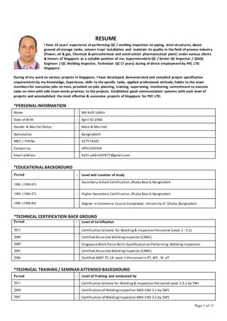 Page 1 of 11
RESUME
I have 16 years’ experience of performing QC / welding inspection on piping, steel structures, above
ground oil storage tanks, column trays’ installation and maintain its quality in the field of process industry
(Power, oil & gas, Chemical & petrochemical and construction pharmaceutical plant) under various clients
& honors of Singapore as a suitable position of me, Superintendent QC / Senior QC Inspector / QAQC
Engineer / QC Welding Inspector, Technician QC (7 years) during of direct employment by PEC LTD
Singapore.
During of my work on various projects in Singapore, I have developed, demonstrated and complied project specification
requirementsby my Knowledge, Experience, skills to the specific tasks, applied professional attitude, habits to the team
membersfor execution jobs on time, provided on jobs planning, training, supervising, monitoring, commitment to execute
tasks on time with safe team works practices to the projects. Established good communication systems with each level of
projects and accomplished the most effective & successive projects of Singapore for PEC LTD.
*PERSONAL INFORMATION
Name : Md Kafil Uddin
Date of Birth : April 02 1966
Gender & Marital Status : Male & Married
Nationality : Bangladeshi
NRIC / FIN No. : S2757450E
Contact no. HP91249304
Email address Kafil.uddin547877@gmail.com
*EDUCATIONAL BACKGROUND
Period : Level and Location of study
1986 (1984-85) :
Secondary School Certification,Dhaka Board,Bangladesh
1988 (1986-87) : Higher Secondary Certification,Dhaka Board,Bangladesh
1990 (1988-89) : Degree in Commerce Course Completed, University of Dhaka,Bangladesh
*TECHNICAL CERTIFICATION BACK GROUND
Period : Level of Certification
2011 : Certification Scheme for Welding& Inspection Personnel (Level 2 : 3.1)
2009 : Certified AssociateWeldingInspector (CAWI)
2009 : SingaporeWork Force Skills Qualification on Performing Welding Inspection
2001 : Certified AssociateWeldingInspector (CAWI)
2006 Certified ASNT-TC-1A Level II Personnel in PT, MT, RI ,VT
*TECHNICAL TRAINING / SEMINAR ATTENDED BACKGROUND
Period : Level of Training and conducted by
2011 : Certification Scheme for Welding& Inspection Personnel Level 2:3.1 by TWI
2009 : Certification of WeldingInspection AWS-CWI 3.1 by SWS
2001 : Certification of WeldingInspection AWS-CWI 3.1 by SWS
 