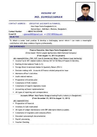RESUME OF
MD. SUMSUJJAMAN
CONTACT ADDRESS : EXECUTIVE (ACCOUNTS & FINANCE),
New Hope Farms Bangladesh Ltd,
Mamarishpur, Mollikbari, Bhaluka, Bangladesh.
Contact Number : +8801710-357458
E-mail ID : sjjaman2002@gmail.com or 2192118592@qq.com
OBJECTIVE
To obtain a senior level position & develop a challenging career where I can make a meaningful
contribution with deep credence & grow professionally.
JOB EXPERIENCES
Finance Executive, New Hope Farms Bangladesh Ltd.
(China based- World Largest Agribusiness Multi-National Company)
(From August 14, 2013 to present)
Job responsibilities: (TAX, VAT, Law & Commercial Wings- Chef Finance Local Authority)
 Income Tax & VAT related matters (Various VAT & TAX Return Prepare & Submits),
 Banking & International Trade (L/C)
 Foreign Direct Investment Matter & Quarterly Return (FDI-1)
 Decision making with Accounts & Finance related perspective issue
 Maintains officer’s Activities
 Audit related matters
 Preparation of business plan
 Compliance of RJSC matters
 Compliance of legal & regulatory issues
 Accounting software implementation
 All types of reporting and correspondence
Accounts Officer –Kazi Farms Group(a leading Poultry Industry in Bangladesh)
(From December 25, 2010 to August 12, 2013)
Job responsibilities:
 Preparation of financial
 Inventory & Cash maintained
 All types of Ledger maintenance with ERP (Adempire-Ubentu) update.
 Compliance of regulatory and company affairs
 Document processing & documentation
 Payroll processing,
 Voucher Checking
 
