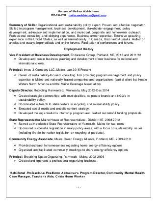 Resume of Melissa Walsh Innes
207-318-8742 melissawalshinnes@gmail.com
- 1 -
Summary of Skills: Organizational and sustainability policy expert. Proven and effective negotiator.
Skilled in program management, business development, stakeholder engagement, policy
development, advocacy and implementation, and municipal, corporate and homeowner outreach.
Professional consulting and lobbying experience. Business owner expertise. Extensive speaking
experience in the United States, as well as internationally in Canada, Brazil and Australia. Author of
articles and essays in periodicals and online forums. Facilitation of conferences and forums.
Employment History
Vice President of Business Development, Endurance Group, Portland, ME, 2016 and 2011/12
 Develop and create business planning and development of new business for national and
international clients.
Principal, Innes & Company LLC, Maine, Jan 2015-Present
 Owner of sustainability-focused consulting firm providing program management and policy
expertise to Maine and nationally based companies and organizations (partial client list: Nestle
Waters North America and the Maine Beverage Association)
Deputy Director, Recycling Reinvented, Minnesota, May 2012-Dec 2014
 Created strategic partnerships with municipalities, corporate brands and NGO’s in
sustainability policy.
 Coordinated outreach to stakeholders in recycling and sustainability policy.
 Executed social media and website content strategy.
 Developed the organization’s internship program and drafted successful funding proposals.
State Representative, Maine House of Representatives, District 107, 2008-2012
 Served as the elected State Representative of Yarmouth, Maine for two terms
 Sponsored successful legislation in many policy areas, with a focus on sustainability issues
(including first in the nation legislation on recycling of products).
Community Energy Associate, Maine Green Energy Alliance, Portland, ME, 2009-2010
 Provided outreach to homeowners regarding home energy efficiency options
 Organized and facilitated community meetings to share energy efficiency options
Principal, Breathing Space Organizing, Yarmouth, Maine, 2002-2006
 Created and operated a professional organizing business.
*Additional Professional Positions: Alzheimer’s Program Director, Community Mental Health
Case Manager, Teacher’s Aide, Crisis Home Worker
 