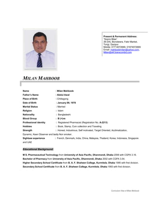 Curriculum Vitae of Milan Mahboob
MILAN MAHBOOB
Name : Milan Mahboob
Father’s Name : Abdul Awal
Place of Birth : Chittagong
Date of Birth : January 09, 1978
Marital Status : Married
Religion : Islam
Nationality : Bangladeshi
Blood Group : B (+)ve
Professional identity : Registered Pharmacist (Registration No. A-2213)
Hobbies : Book, Stamp, Coin collection and Traveling
Strength : Honest, Industrious, Self motivated, Target Oriented, Acclimatization,
Dynamic, Keen Observer and lastly Non smoker.
Sightsee experience : French, Denmark, India, China, Malaysia, Thailand, Korea, Indonesia, Singapore
and UAE
Educational Background:
M S. Pharmaceutical Technology from University of Asia Pacific, Dhanmondi, Dhaka 2006 with CGPA 3.16.
Bachelor of Pharmacy from University of Asia Pacific, Dhanmondi, Dhaka 2002 with CGPA 3.54.
Higher Secondary School Certificate from B. A. F. Shaheen College, Kurmitola, Dhaka 1995 with first division.
Secondary School Certificate from B. A. F. Shaheen College, Kurmitola, Dhaka 1993 with first division.
Present & Permanent Address:
“Sopno Bilas”
39 (04), Borodewra, Fakir Market,
Tongi, Gazipur
Mobile: 01714072669, 01974072669
Email: mahboobmilan@yahoo.com,
Milan@skf.transcombd.com
 