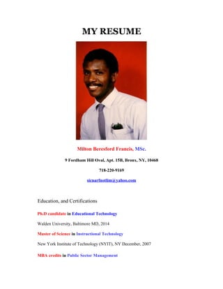 MY RESUME




                    Milton Beresford Francis, MSc.

              9 Fordham Hill Oval, Apt. 15B, Bronx, NY, 10468

                                718-220-9169

                         sicnarfnotlim@yahoo.com



Education, and Certifications

Ph.D candidate in Educational Technology

Walden University, Baltimore MD, 2014

Master of Science in Instructional Technology

New York Institute of Technology (NYIT), NY December, 2007

MBA credits in Public Sector Management
 