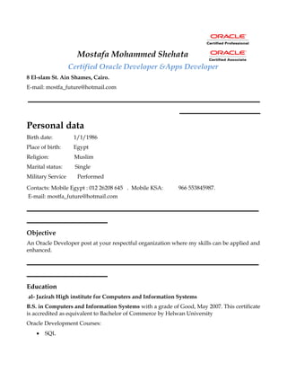 Mostafa Mohammed Shehata
Certified Oracle Developer &Apps Developer
8 El-slam St. Ain Shames, Cairo.
E-mail: mostfa_future@hotmail.com
‫ـــــــــــــــــــــــــــــــــــــــــــــــــــــــــــــــــــــــــــــــــــــــــ‬
‫ـــــــــــــــــــــــــــــــ‬
Personal data
Birth date: 1/1/1986
Place of birth: Egypt
Religion: Muslim
Marital status: Single
Military Service Performed
Contacts: Mobile Egypt : 012 26208 645 . Mobile KSA: 966 553845987.
E-mail: mostfa_future@hotmail.com
‫ـــــــــــــــــــــــــــــــــــــــــــــــــــــــــــــــــــــــــــــــــــــــــ‬
‫ـــــــــــــــــــــــــــــــ‬
Objective
An Oracle Developer post at your respectful organization where my skills can be applied and
enhanced.
‫ـــــــــــــــــــــــــــــــــــــــــــــــــــــــــــــــــــــــــــــــــــــــــ‬
‫ـــــــــــــــــــــــــــــــ‬
Education
al- Jazirah High institute for Computers and Information Systems
B.S. in Computers and Information Systems with a grade of Good, May 2007. This certificate
is accredited as equivalent to Bachelor of Commerce by Helwan University
Oracle Development Courses:
• SQL
 