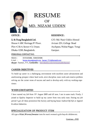RESUME
OF
MD. NIZAM UDDIN
PERSONAL CONTACT NO.
Mobile : 01715325686, 01842325686
E-mail : hasnat.nizam@gmail.com; hasnat_711@hotmail.com;
skype : hasnat_711, LinkedIn : bd.linkedin.com/in/nizamuddinhasnat/
CAREER OBJECTIVES
To build up career in a challenging environment with excellent career advancement and
ameliorating prospect where hard work, strict discipline, team work and creative problem
solving are the corner stone of success and need to develop early with my working expe-
rience.
WHEN JOB STARTED
I have started my Job from 15th
August 2005 and till now, I am in same track. Firstly, I
joined as Quality Inspector to build up my career from very early state. During my job
period I got all these promotion like factory and buying house Auditor/QC/QA at Apperel
& ashion Industries.
SPECIALIZATION OF PRODUCT ITEM
All type of Knit,Woven,Sweater item for men’s women’s girls boys & children etc.
OFFICE :
Li & Fung Bangladesh Ltd.
House # ABC Heritage,9th Floor.
Plot # 2 & 4, Sector # 3, Uttara
Dhaka-1230, Bangladesh.
RESIDENCE :
C/O. Md. Nasir Uddin Ahmed
Avizan-231, College Road
Auchpara, NishatNagar, Tongi
Gazipur.
Continue....P/02
 