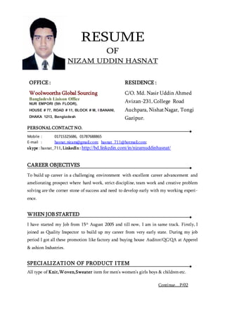 RESUME
OF
NIZAM UDDIN HASNAT
PERSONAL CONTACT NO.
Mobile : 01715325686, 01787688865
E-mail : hasnat.nizam@gmail.com; hasnat_711@hotmail.com;
skype : hasnat_711, LinkedIn : http://bd.linkedin.com/in/nizamuddinhasnat/
CAREER OBJECTIVES
To build up career in a challenging environment with excellent career advancement and
ameliorating prospect where hard work, strict discipline, team work and creative problem
solving are the corner stone of success and need to develop early with my working experi-
ence.
WHEN JOB STARTED
I have started my Job from 15th
August 2005 and till now, I am in same track. Firstly, I
joined as Quality Inspector to build up my career from very early state. During my job
period I got all these promotion like factory and buying house Auditor/QC/QA at Apperel
& ashion Industries.
SPECIALIZATION OF PRODUCT ITEM
All type of Knit,Woven,Sweater item for men’s women’s girls boys & children etc.
OFFICE :
Woolwoorths Global Sourcing
Bangladesh Liaison Office
NUR EMPORI (5th FLOOR),
HOUSE # 77, ROAD # 11, BLOCK # M, I BANANI,
DHAKA 1213, Bangladesh
RESIDENCE :
C/O. Md. Nasir Uddin Ahmed
Avizan-231, College Road
Auchpara, NishatNagar, Tongi
Gazipur.
Continue....P/02
 
