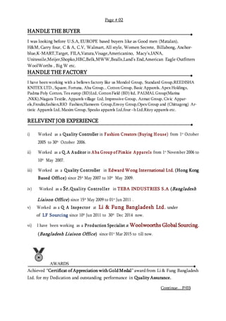 HANDLE THE BUYER
I was looking before U.S.A, EUROPE based buyers like as Good men (Matalan),
H&M, Carry four, C & A, C.V, Walmart, All style, Women Secrete, Billabong, Anchor-
blue,K-MART,Target, FILA,Vatura,Visage,Americanino, Macy’s,IANA,
Unitessile,Meijer,Shopko,HBC,Belk,MWW,Bealls,Land’s End,American Eagle Outfitters
WoolWorths , Big W etc.
HANDLE THE FACTORY
I have been working with a bellows factory like us Mondol Group, Standard Group,REEDISHA
KNITEX LTD., Square, Fortuna, Aba Group, , Cotton Group, Basic Apparels, Apex Holdings,
Padma Poly Cotton, Tex europ (BD)Ltd, CottonField (BD) ltd, PALMAL Group(Marina
,NKK),Niagara Textile, Apparels village Ltd, Impressive Group, Azmat Group, Civic Appar-
els,Froulin,fashion,RIO Fashion,Hameem Group,Envoy Group,Opex Group and (Chittagong) Ar-
tistic Apparels Ltd, Maxim Group, Speaks apparels Ltd,four –h Ltd,Ritzy apparels etc.
RELEVENT JOB EXPERIENCE
i) Worked as a Q uality Controller in F ashion Creators (Buying House) from 1st
October
2005 to 30th
October 2006.
ii) Worked as a Q .A Auditor in Aba Group of Pimkie Apparels from 1st
November 2006 to
10th
May 2007.
iii) Worked as a Q uality Controller in Edward Wong International Ltd. (Hong Kong
Based Office) since 25th
May 2007 to 10th
May 2009.
iv) Worked as a Sr.Q uality Controller in TEBA INDUSTRIES S.A (Bangladesh
Liaison Office) since 15th
May 2009 to 01st
Jun 2011 .
v) Worked as a Q A Inspector at Li & Fung Bangladesh Ltd. under
of LF Sourcing since 10th
Jun 2011 to 30th
Dec 2014 now.
vi) I have been working as a Production Specialist at Woolwoorths Global Sourcing.
(Bangladesh Liaison Office) since 01st
Mar 2015 to till now.
AWARDS
Achieved “Certificat of Appreciation with Gold Medal” award from Li & Fung Bangladesh
Ltd. for my Dedication and outstanding performance in Quality Assurance.
Page # 02
Continue....P/03
 
