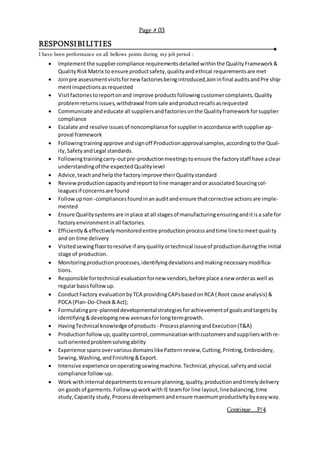 RESPONSIBILITIES
I have been performance on all bellows points during my job period :
 Implementthe suppliercompliance requirementsdetailedwithinthe QualityFramework&
QualityRiskMatrix to ensure productsafety,qualityandethical requirementsare met
 Joinpre assessmentvisitsfornew factoriesbeingintroduced,Joininfinal auditsandPre ship-
mentinspectionsasrequested
 Visitfactoriestoreportonand improve productsfollowingcustomercomplaints,Quality
problemreturnsissues,withdrawal fromsale andproductrecallsasrequested
 Communicate andeducate all suppliersandfactoriesonthe Qualityframeworkforsupplier
compliance
 Escalate and resolve issuesof noncompliance forsupplierinaccordance withsupplierap-
proval framework
 Followingtrainingapprove andsignoff Productionapprovalsamples,accordingtothe Qual-
ity,SafetyandLegal standards.
 Followingtrainingcarry-outpre-productionmeetingstoensure the factorystaff have aclear
understandingof the expectedQualitylevel
 Advice,teachandhelpthe factoryimprove theirQualitystandard
 Reviewproductioncapacityandreporttoline managerandor associatedSourcingcol-
leaguesif concernsare found
 Followupnon -compliancesfoundinanauditandensure thatcorrective actionsare imple-
mented
 Ensure Qualitysystemsare inplace at all stagesof manufacturingensuringanditisa safe for
factoryenvironmentinall factories.
 Efficiently&effectivelymonitoredentire productionprocessandtime linetomeetquality
and on time delivery
 Visitedsewingfloortoresolve if anyqualityortechnical issueof productionduringthe initial
stage of production.
 Monitoringproductionprocesses,identifyingdeviationsandmakingnecessarymodifica-
tions.
 Responsible fortechnical evaluationfornew vendors,before place anew orderas well as
regularbasisfollowup.
 ConductFactory evaluationbyTCA providingCAPsbasedonRCA ( Root cause analysis) &
PDCA (Plan-Do-Check&Act);
 Formulatingpre-planneddevelopmentalstrategiesforachievementof goalsandtargetsby
identifying&developingnewavenuesforlongtermgrowth.
 HavingTechnical knowledge of products - ProcessplanningandExecution(T&A)
 Productionfollow up,qualitycontrol,communicationwithcustomersandsupplierswithre-
sultorientedproblemsolvingability
 Experience spansovervariousdomainslikePatternreview,Cutting,Printing,Embroidery,
Sewing,Washing,andFinishing&Export.
 Intensive experience onoperatingsewingmachine.Technical,physical,safetyandsocial
compliance follow-up.
 Work withinternal departmentstoensure planning,quality,productionandtimelydelivery
on goodsof garments.FollowupworkwithIE teamfor line layout,linebalancing,time
study,Capacity study,Processdevelopmentandensure maximumproductivitybyeasyway.
Continue....P/4
Page # 03
 