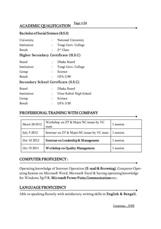 ACADEMIC QUALIFICATION
Bachelorof Social Science (B.S.S)
University : National University
Institution : Tongi Govt. College
Result : 2nd
Class.
Higher Secondary Certificate (H.S.C)
Board : Dhaka Board
Institution : Tongi Govt. College
Group : Science
Result : GPA-2.90
Secondary School Certificate (S.S.C)
Board : Dhaka Board
Institution : Uttar Kafrul High School
Group : Science
Result : GPA-3.50
PROFESSIONAL TRAINING WITH COMPANY
March 28 2012
Workshop on ZT & Major NC issues by VC
team
1 session
July 5 2012 Seminar on ZT & Major NC issues by VC team 1 session
Dec 10 2012 Seminar on Leadership & Management 1 session
Oct 15 2011 Workshop on Quality Management 1 session
COMPUTER PROFICIENCY :
Operating knowledge of Internet Operation (E-mail & Browsing), Computer Oper-
ating System on Microsoft Word, Microsoft Excel & having operating knowledge
for Windows Xp/7/8, Microsoft Power Point,Communications etc.
LANGUAGE PROFICIENCY
Able to speaking fluently with satisfactory writing skills in English & Bengali.
Page # 04
Continue....P/05
 