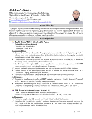 Resume of Abdullah- Al- Noman Page 1 of 3
Abdullah-Al-Noman
M.Sc. Engineering in Food Engineering & Tea Technology
Shahjalal University of Science & Technology, Sylhet- 3114
Contact: Gowainghat, Sylhet- 3150
nomanfet@gmail.com; +8801675086509;
https://www.linkedin.com/in/abdullah-al-noman-a01134166
To progress myself within an FMCG company that offers the most congenial and rewarding atmosphere in order
to utilize my knowledge on food engineering, project management and research experience both efficiently and
effectively to enhance correlation between productivity and quality of the company’s resources that will lead to
ultimate expansion of responsiveness, profit and brand recognition.
Quality Control Officer (October, 18 to Present)
Golden Harvest Foods Limited
Golden Harvest Industrial Park
Gowainghat, Sylhet- 3150
Key responsibilities:
 Work as food safety coordinator for development, implementation & periodically reviewing the food
safety systems of the product & process lines & identifying the food safety risk & mitigating the suitable
control measures as per BSTI standard.
 Conducting the hazard analysis of the new products & processes as well as the RM/PM to identify the
food safety hazard & implementing the control measure.
 Developing & reviewing the SOPs, records, specifications, test procedures, guidelines of RM/ PM/
product through periodic audit & updating as per the changes.
 Monitor in process conditions, product quality and analysis parameters of RM, PM & products.
 Conduct training for the floor employees and workers on various food safety norms like GMP, GLP,
Good House Keeping, personal hygiene, CCPs etc.
 Handle market complaint and take corrective & preventive actions to avoid reoccurrence.
Achievements:
 Executed for installation project of new UFLEX packaging machine as a “Quality Assurance Personnel”
to check whether the machine complied as expectation or not.
 Represented “Pineapple Squash Project” authorized by “Golden Harvest Foods Ltd.” in “International
Conference on Engineering Research, Innovation and Education (ICERIE), 2019” held in SUST.
PhD Research Assistant (January, 18 to July, 18)
Cereal Technology, Institute of Food Science & Technology (IFST)
Bangladesh Corporation of Scientific and Industrial Research (BCSIR), Dhaka- 1205
Achievements:
 Assisted to complete the PhD research on “Foxtail Millet Noodles” for 6 months.
 Formulated the “Foxtail Millet Noodles”, conducted the analysis of macronutrients such as protein, fat,
fiber, carbohydrate, ash and micronutrients such as Na, K, P, Fe and Ca of the developed noodles and
then compared with the market available noodles.
Career Objective
Work Experience
 