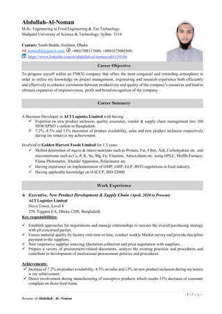 1 | P a g e
Resume of Abdullah- Al- Noman
Abdullah-Al-Noman
M.Sc. Engineering in Food Engineering & Tea Technology
Shahjalal University of Science & Technology, Sylhet- 3114
Contact: South Badda, Gulshan, Dhaka
nomanfet@gmail.com; +8801708117680, +8801675086509;
https://www.linkedin.com/in/abdullah-al-noman-a01134166
To progress myself within an FMCG company that offers the most congenial and rewarding atmosphere in
order to utilize my knowledge on project management, engineering and research experience both efficiently
and effectively to enhance correlation between productivity and quality of the company’s resources and lead to
ultimate expansion of responsiveness, profit and brand recognition of the company.
A Business Developer in ACI Logistics Limited with having
 Expertise on new product inclusion, quality assurance, vendor & supply chain management into 160
SHWAPNO`s outlets in Bangladesh.
 7.2%, 4.5% and 13% increment of product availability, sales and new product inclusion respectively
during my tenure is my achievement.
Involved in Golden Harvest Foods Limited for 1.5 years
 Skilled determiner of macro & micro-nutrients such as Protein, Fat, Fiber, Ash, Carbohydrate etc. and
micronutrients such as Ca, P, K, Na, Mg, Fe, Vitamins, Antioxidants etc. using HPLC, Muffle Furnace,
Flame Photometer, Xheldal Apparatus, Polarimeter etc.
 Having experience on implementation of GMP, GHP, GLP, BSTI regulations in food industry.
 Having applicable knowledge on HACCP, ISO-22000.
Executive, New Product Development & Supply Chain (April, 2020 to Present)
ACI Logistics Limited
Novo Tower, Level 8
270, Tejgaon I/A, Dhaka-1208, Bangladesh
Key responsibilities:
 Establish approaches for negotiations and manage relationships to success the overall purchasing strategy
with all concerned parties.
 Ensure material quality by factory visit time to time, conduct weekly Market survey and provide discipline
payment to the suppliers.
 New responsive supplier sourcing, Quotation collection and price negotiation with suppliers.
 Prepare a variety of procurement-related documents, analyze the existing practices and procedures and
contribute to development of institutional procurement policies and procedures.
Achievements:
 Increase of 7.2% on product availability, 4.5% on sales and 13% on new product inclusion during my tenure
is my achievement.
 Direct involvement during manufacturing of susceptive products which results 13% decrease of customer
complain on those food items.
Career Objective
Training Courses
Work Experience
Career Summery
Training Courses
 